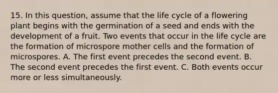 15. In this question, assume that the life cycle of a flowering plant begins with the germination of a seed and ends with the development of a fruit. Two events that occur in the life cycle are the formation of microspore mother cells and the formation of microspores. A. The first event precedes the second event. B. The second event precedes the first event. C. Both events occur more or less simultaneously.