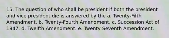 15. The question of who shall be president if both the president and vice president die is answered by the a. Twenty-Fifth Amendment. b. Twenty-Fourth Amendment. c. Succession Act of 1947. d. Twelfth Amendment. e. Twenty-Seventh Amendment.