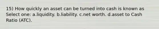 15) How quickly an asset can be turned into cash is known as Select one: a.liquidity. b.liability. c.net worth. d.asset to Cash Ratio (ATC).