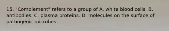 15. "Complement" refers to a group of A. white blood cells. B. antibodies. C. plasma proteins. D. molecules on the surface of pathogenic microbes.