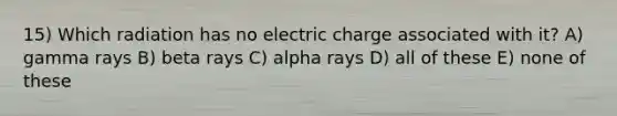 15) Which radiation has no electric charge associated with it? A) gamma rays B) beta rays C) alpha rays D) all of these E) none of these