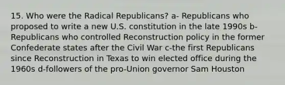 15. Who were the Radical Republicans? a- Republicans who proposed to write a new U.S. constitution in the late 1990s b-Republicans who controlled Reconstruction policy in the former Confederate states after the Civil War c-the first Republicans since Reconstruction in Texas to win elected office during the 1960s d-followers of the pro-Union governor Sam Houston