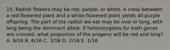 15. Radish flowers may be red, purple, or white. A cross between a red-flowered plant and a white-flowered plant yields all-purple offspring. The part of the radish we eat may be oval or long, with long being the dominant allele. If heterozygotes for both genes are crossed, what proportion of the progeny will be red and long? A. 9/16 B. 6/16 C. 3/16 D. 2/16 E. 1/16