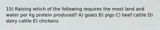 15) Raising which of the following requires the most land and water per kg protein produced? A) goats B) pigs C) beef cattle D) dairy cattle E) chickens