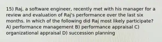 15) Raj, a software engineer, recently met with his manager for a review and evaluation of Raj's performance over the last six months. In which of the following did Raj most likely participate? A) performance management B) performance appraisal C) organizational appraisal D) succession planning