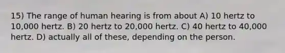 15) The range of human hearing is from about A) 10 hertz to 10,000 hertz. B) 20 hertz to 20,000 hertz. C) 40 hertz to 40,000 hertz. D) actually all of these, depending on the person.