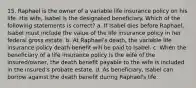 15. Raphael is the owner of a variable life insurance policy on his life. His wife, Isabel is the designated beneficiary. Which of the following statements is correct? a. If Isabel dies before Raphael, Isabel must include the value of the life insurance policy in her federal gross estate. b. At Raphael's death, the variable life insurance policy death benefit will be paid to Isabel. c. When the beneficiary of a life insurance policy is the wife of the insured/owner, the death benefit payable to the wife is included in the insured's probate estate. d. As beneficiary, Isabel can borrow against the death benefit during Raphael's life.