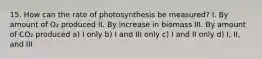 15. How can the rate of photosynthesis be measured? I. By amount of O₂ produced II. By increase in biomass III. By amount of CO₂ produced a) I only b) I and III only c) I and II only d) I, II, and III