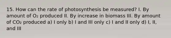 15. How can the rate of photosynthesis be measured? I. By amount of O₂ produced II. By increase in biomass III. By amount of CO₂ produced a) I only b) I and III only c) I and II only d) I, II, and III