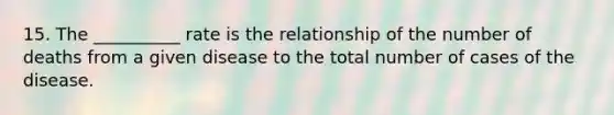 15. The __________ rate is the relationship of the number of deaths from a given disease to the total number of cases of the disease.