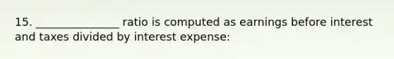 15. _______________ ratio is computed as earnings before interest and taxes divided by interest expense: