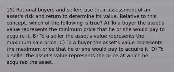 15) Rational buyers and sellers use their assessment of an asset's risk and return to determine its value. Relative to this concept, which of the following is true? A) To a buyer the asset's value represents the minimum price that he or she would pay to acquire it. B) To a seller the asset's value represents the maximum sale price. C) To a buyer the asset's value represents the maximum price that he or she would pay to acquire it. D) To a seller the asset's value represents the price at which he acquired the asset.