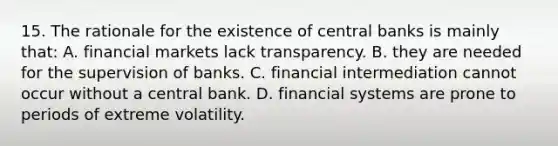 15. The rationale for the existence of central banks is mainly that: A. financial markets lack transparency. B. they are needed for the supervision of banks. C. financial intermediation cannot occur without a central bank. D. financial systems are prone to periods of extreme volatility.