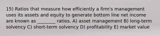 15) Ratios that measure how efficiently a firm's management uses its assets and equity to generate bottom line net income are known as ________ ratios. A) asset management B) long-term solvency C) short-term solvency D) profitability E) market value