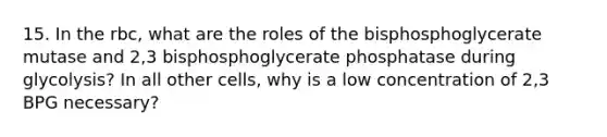 15. In the rbc, what are the roles of the bisphosphoglycerate mutase and 2,3 bisphosphoglycerate phosphatase during glycolysis? In all other cells, why is a low concentration of 2,3 BPG necessary?