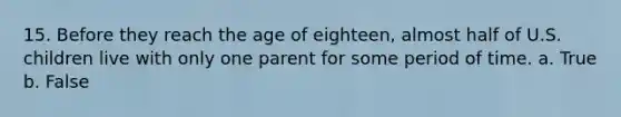 15. Before they reach the age of eighteen, almost half of U.S. children live with only one parent for some period of time. a. True b. False