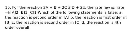 15. For the reaction 2A + B + 2C à D + 2E, the rate law is: rate =k[A]2 [B]1 [C]1 Which of the following statements is false: a. the reaction is second order in [A] b. the reaction is first order in [B] c. the reaction is second order in [C] d. the reaction is 4th order overall