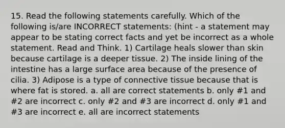 15. Read the following statements carefully. Which of the following is/are INCORRECT statements: (hint - a statement may appear to be stating correct facts and yet be incorrect as a whole statement. Read and Think. 1) Cartilage heals slower than skin because cartilage is a deeper tissue. 2) The inside lining of the intestine has a large surface area because of the presence of cilia. 3) Adipose is a type of connective tissue because that is where fat is stored. a. all are correct statements b. only #1 and #2 are incorrect c. only #2 and #3 are incorrect d. only #1 and #3 are incorrect e. all are incorrect statements