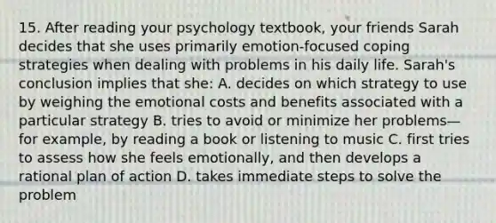 15. After reading your psychology textbook, your friends Sarah decides that she uses primarily emotion-focused coping strategies when dealing with problems in his daily life. Sarah's conclusion implies that she: A. decides on which strategy to use by weighing the emotional costs and benefits associated with a particular strategy B. tries to avoid or minimize her problems—for example, by reading a book or listening to music C. first tries to assess how she feels emotionally, and then develops a rational plan of action D. takes immediate steps to solve the problem