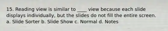 15. Reading view is similar to ____ view because each slide displays individually, but the slides do not fill the entire screen. a. Slide Sorter b. Slide Show c. Normal d. Notes