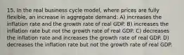 15. In the real business cycle model, where prices are fully flexible, an increase in aggregate demand: A) increases the inflation rate and the growth rate of real GDP. B) increases the inflation rate but not the growth rate of real GDP. C) decreases the inflation rate and increases the growth rate of real GDP. D) decreases the inflation rate but not the growth rate of real GDP.