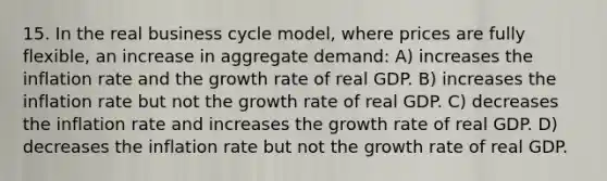 15. In the real business cycle model, where prices are fully flexible, an increase in aggregate demand: A) increases the inflation rate and the growth rate of real GDP. B) increases the inflation rate but not the growth rate of real GDP. C) decreases the inflation rate and increases the growth rate of real GDP. D) decreases the inflation rate but not the growth rate of real GDP.