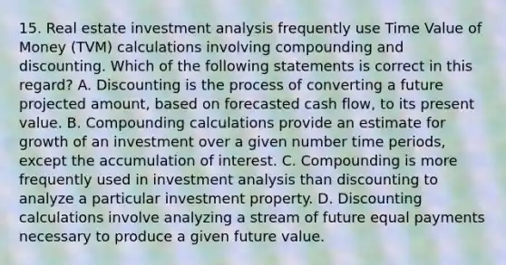 15. Real estate investment analysis frequently use Time Value of Money (TVM) calculations involving compounding and discounting. Which of the following statements is correct in this regard? A. Discounting is the process of converting a future projected amount, based on forecasted cash flow, to its present value. B. Compounding calculations provide an estimate for growth of an investment over a given number time periods, except the accumulation of interest. C. Compounding is more frequently used in investment analysis than discounting to analyze a particular investment property. D. Discounting calculations involve analyzing a stream of future equal payments necessary to produce a given future value.