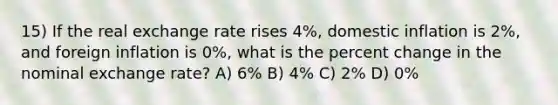 15) If the real exchange rate rises 4%, domestic inflation is 2%, and foreign inflation is 0%, what is the percent change in the nominal exchange rate? A) 6% B) 4% C) 2% D) 0%