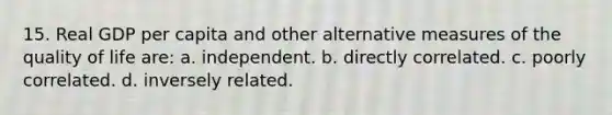 15. Real GDP per capita and other alternative measures of the quality of life are: a. independent. b. directly correlated. c. poorly correlated. d. inversely related.