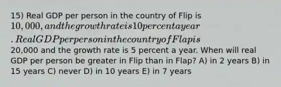 15) Real GDP per person in the country of Flip is 10,000, and the growth rate is 10 percent a year. Real GDP per person in the country of Flap is20,000 and the growth rate is 5 percent a year. When will real GDP per person be greater in Flip than in Flap? A) in 2 years B) in 15 years C) never D) in 10 years E) in 7 years