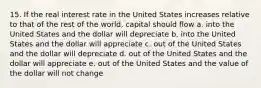 15. If the real interest rate in the United States increases relative to that of the rest of the world, capital should flow a. into the United States and the dollar will depreciate b. into the United States and the dollar will appreciate c. out of the United States and the dollar will depreciate d. out of the United States and the dollar will appreciate e. out of the United States and the value of the dollar will not change