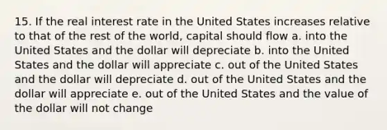 15. If the real interest rate in the United States increases relative to that of the rest of the world, capital should flow a. into the United States and the dollar will depreciate b. into the United States and the dollar will appreciate c. out of the United States and the dollar will depreciate d. out of the United States and the dollar will appreciate e. out of the United States and the value of the dollar will not change