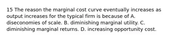 15 The reason the marginal cost curve eventually increases as output increases for the typical firm is because of A. diseconomies of scale. B. diminishing marginal utility. C. diminishing marginal returns. D. increasing opportunity cost.