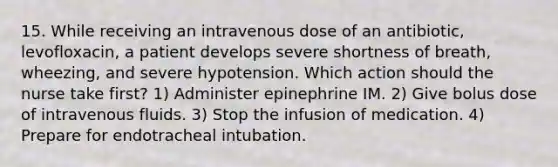 15. While receiving an intravenous dose of an antibiotic, levofloxacin, a patient develops severe shortness of breath, wheezing, and severe hypotension. Which action should the nurse take first? 1) Administer epinephrine IM. 2) Give bolus dose of intravenous fluids. 3) Stop the infusion of medication. 4) Prepare for endotracheal intubation.