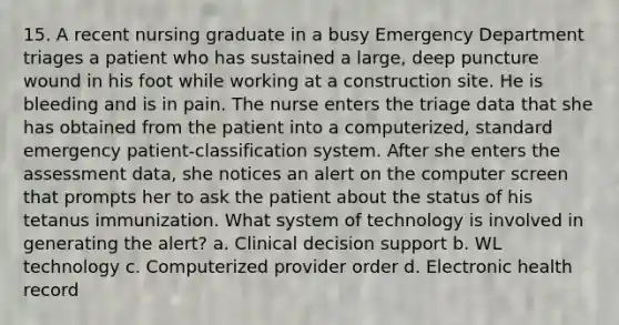 15. A recent nursing graduate in a busy Emergency Department triages a patient who has sustained a large, deep puncture wound in his foot while working at a construction site. He is bleeding and is in pain. The nurse enters the triage data that she has obtained from the patient into a computerized, standard emergency patient-classification system. After she enters the assessment data, she notices an alert on the computer screen that prompts her to ask the patient about the status of his tetanus immunization. What system of technology is involved in generating the alert? a. Clinical decision support b. WL technology c. Computerized provider order d. Electronic health record