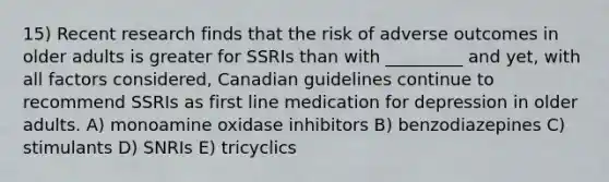 15) Recent research finds that the risk of adverse outcomes in older adults is greater for SSRIs than with _________ and yet, with all factors considered, Canadian guidelines continue to recommend SSRIs as first line medication for depression in older adults. A) monoamine oxidase inhibitors B) benzodiazepines C) stimulants D) SNRIs E) tricyclics