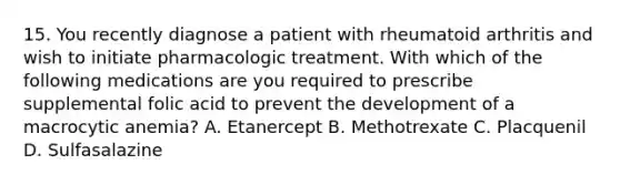 15. You recently diagnose a patient with rheumatoid arthritis and wish to initiate pharmacologic treatment. With which of the following medications are you required to prescribe supplemental folic acid to prevent the development of a macrocytic anemia? A. Etanercept B. Methotrexate C. Placquenil D. Sulfasalazine