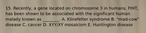 15. Recently, a gene located on chromosome 3 in humans, FHIT, has been shown to be associated with the significant human malady known as ________. A. Klinefelter syndrome B. "mad-cow" disease C. cancer D. XYY/XY mosaicism E. Huntington disease