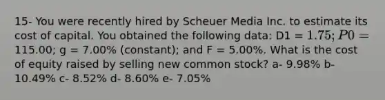 15- You were recently hired by Scheuer Media Inc. to estimate its cost of capital. You obtained the following data: D1 = 1.75; P0 =115.00; g = 7.00% (constant); and F = 5.00%. What is the cost of equity raised by selling new common stock? a- 9.98% b- 10.49% c- 8.52% d- 8.60% e- 7.05%