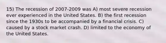 15) The recession of 2007-2009 was A) most severe recession ever experienced in the United States. B) the first recession since the 1930s to be accompanied by a financial crisis. C) caused by a stock market crash. D) limited to the economy of the United States.