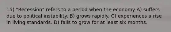 15) "Recession" refers to a period when the economy A) suffers due to political instability. B) grows rapidly. C) experiences a rise in living standards. D) fails to grow for at least six months.