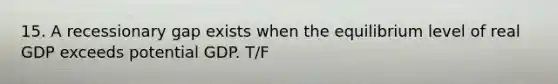 15. A recessionary gap exists when the equilibrium level of real GDP exceeds potential GDP. T/F