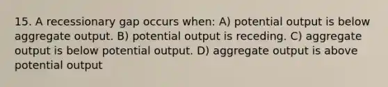 15. A recessionary gap occurs when: A) potential output is below aggregate output. B) potential output is receding. C) aggregate output is below potential output. D) aggregate output is above potential output