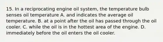 15. In a reciprocating engine oil system, the temperature bulb senses oil temperature A. and indicates the average oil temperature. B. at a point after the oil has passed through the oil cooler. C. while the oil is in the hottest area of the engine. D. immediately before the oil enters the oil cooler.