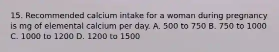 15. Recommended calcium intake for a woman during pregnancy is mg of elemental calcium per day. A. 500 to 750 B. 750 to 1000 C. 1000 to 1200 D. 1200 to 1500