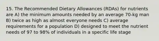 15. The Recommended Dietary Allowances (RDAs) for nutrients are A) the minimum amounts needed by an average 70-kg man B) twice as high as almost everyone needs C) average requirements for a population D) designed to meet the nutrient needs of 97 to 98% of individuals in a specific life stage