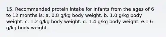 15. Recommended protein intake for infants from the ages of 6 to 12 months is: a. 0.8 g/kg body weight. b. 1.0 g/kg body weight. c. 1.2 g/kg body weight. d. 1.4 g/kg body weight. e.1.6 g/kg body weight.