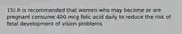 15) It is recommended that women who may become or are pregnant consume 400 mcg folic acid daily to reduce the risk of fetal development of vision problems