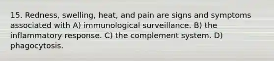 15. Redness, swelling, heat, and pain are signs and symptoms associated with A) immunological surveillance. B) the inflammatory response. C) the complement system. D) phagocytosis.