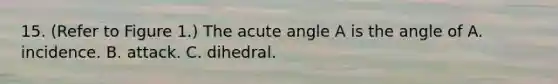 15. (Refer to Figure 1.) The <a href='https://www.questionai.com/knowledge/kGTf6ERP4p-acute-angle' class='anchor-knowledge'>acute angle</a> A is the angle of A. incidence. B. attack. C. dihedral.